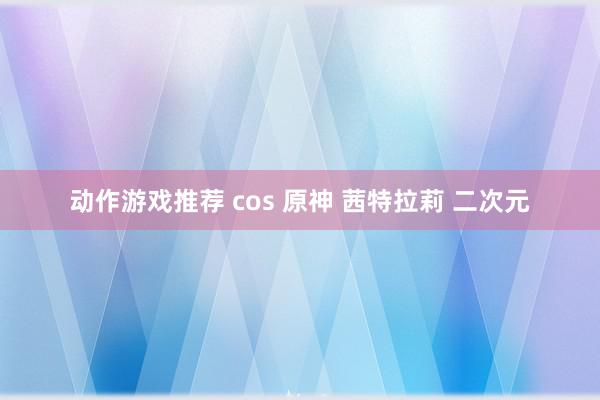 动作游戏推荐 cos 原神 茜特拉莉 二次元