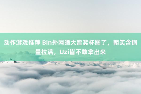 动作游戏推荐 Bin外网晒大皆奖杯图了，朝笑含铜量拉满，Uzi皆不敢拿出来