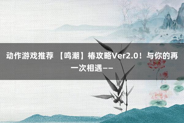 动作游戏推荐 【鸣潮】椿攻略Ver2.0！与你的再一次相遇——