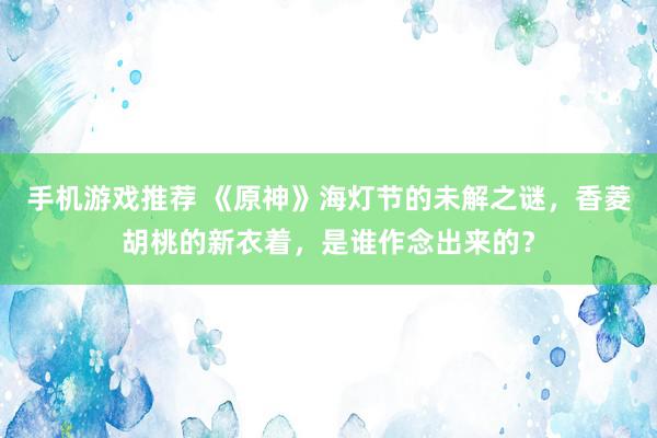 手机游戏推荐 《原神》海灯节的未解之谜，香菱胡桃的新衣着，是谁作念出来的？