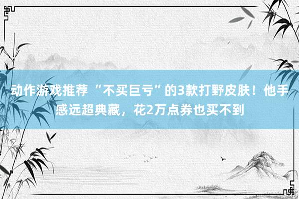 动作游戏推荐 “不买巨亏”的3款打野皮肤！他手感远超典藏，花2万点券也买不到