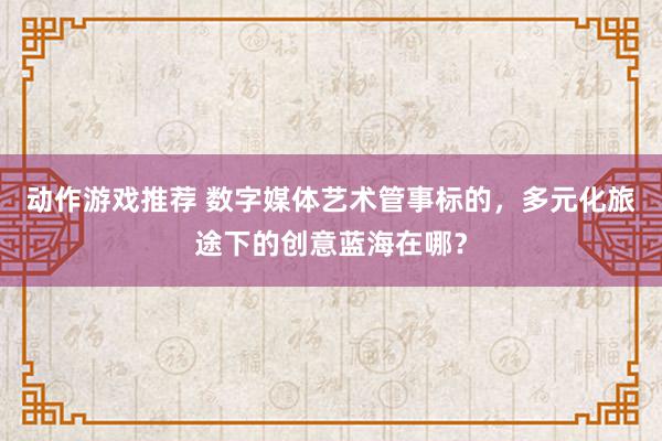 动作游戏推荐 数字媒体艺术管事标的，多元化旅途下的创意蓝海在哪？