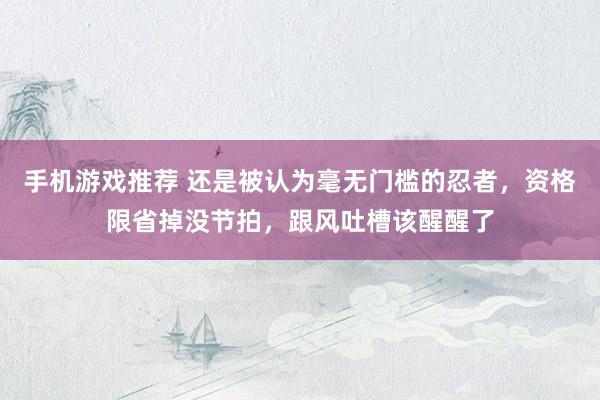 手机游戏推荐 还是被认为毫无门槛的忍者，资格限省掉没节拍，跟风吐槽该醒醒了