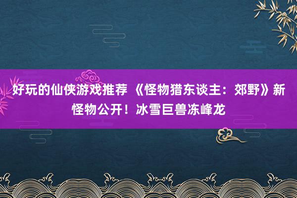 好玩的仙侠游戏推荐 《怪物猎东谈主：郊野》新怪物公开！冰雪巨兽冻峰龙