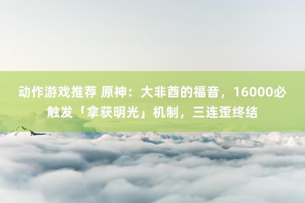 动作游戏推荐 原神：大非酋的福音，16000必触发「拿获明光」机制，三连歪终结