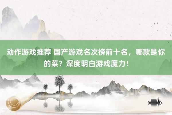 动作游戏推荐 国产游戏名次榜前十名，哪款是你的菜？深度明白游戏魔力！