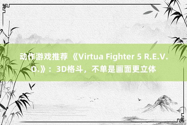 动作游戏推荐 《Virtua Fighter 5 R.E.V.O.》：3D格斗，不单是画面更立体