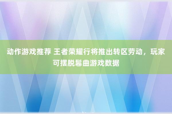 动作游戏推荐 王者荣耀行将推出转区劳动，玩家可摆脱鬈曲游戏数据