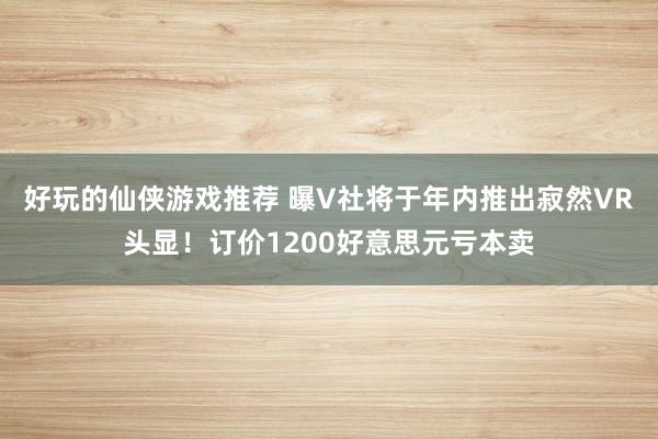 好玩的仙侠游戏推荐 曝V社将于年内推出寂然VR头显！订价1200好意思元亏本卖