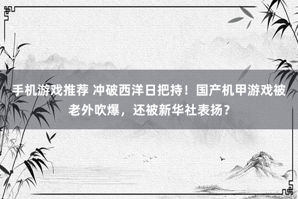 手机游戏推荐 冲破西洋日把持！国产机甲游戏被老外吹爆，还被新华社表扬？