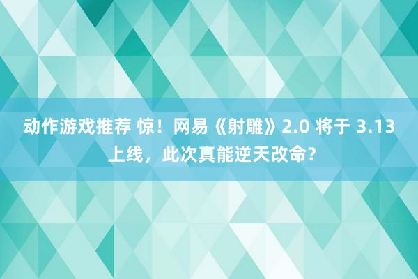 动作游戏推荐 惊！网易《射雕》2.0 将于 3.13 上线，此次真能逆天改命？