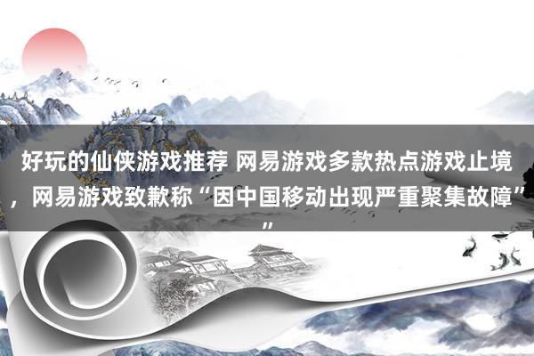 好玩的仙侠游戏推荐 网易游戏多款热点游戏止境，网易游戏致歉称“因中国移动出现严重聚集故障”