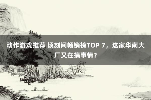 动作游戏推荐 顷刻间畅销榜TOP 7，这家华南大厂又在搞事情？