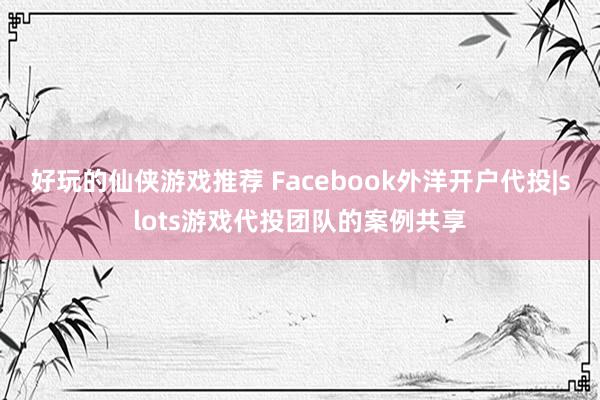 好玩的仙侠游戏推荐 Facebook外洋开户代投|slots游戏代投团队的案例共享