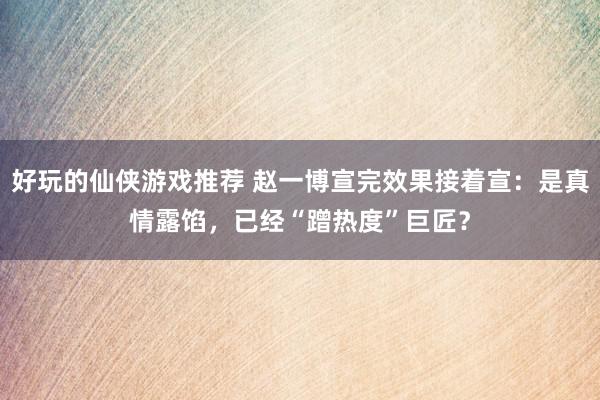 好玩的仙侠游戏推荐 赵一博宣完效果接着宣：是真情露馅，已经“蹭热度”巨匠？